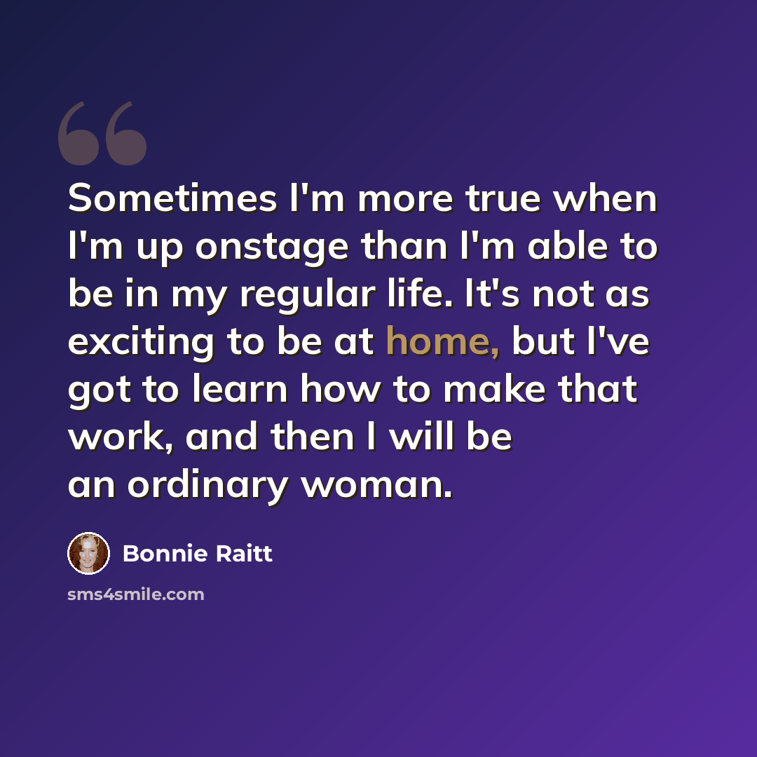 “Sometimes I'm more true when I'm up onstage than I'm able to be in my regular life. It's not as exciting to be at home, but I've got to learn how to make that work, and then I will be an ordinary woman.” quote by Bonnie Raitt