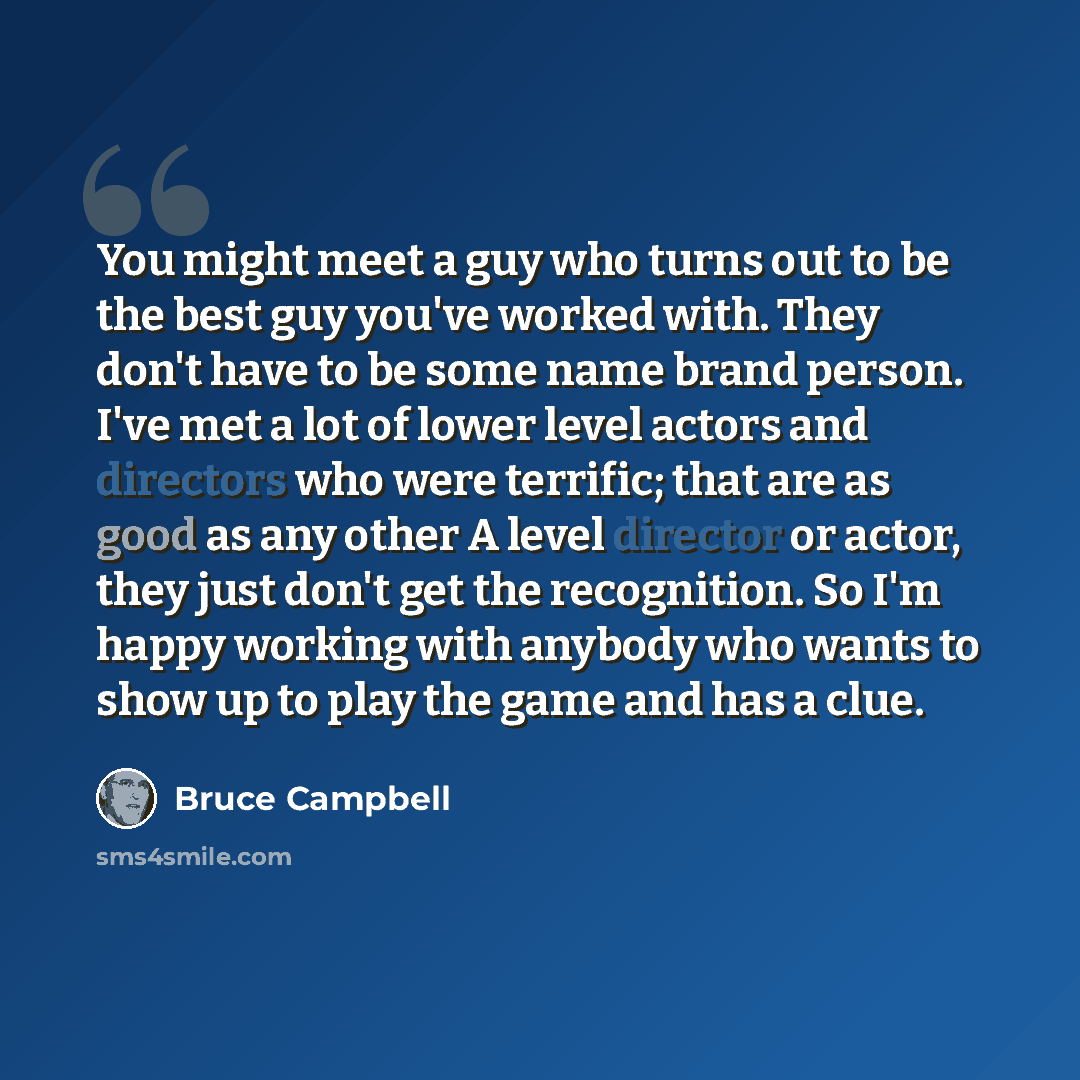 “You might meet a guy who turns out to be the best guy you've worked with. They don't have to be some name brand person. I've met a lot of lower level actors and directors who were terrific; that are as good as any other A level director or actor, they just don't get the recognition. So I'm happy…” quote by Bruce Campbell