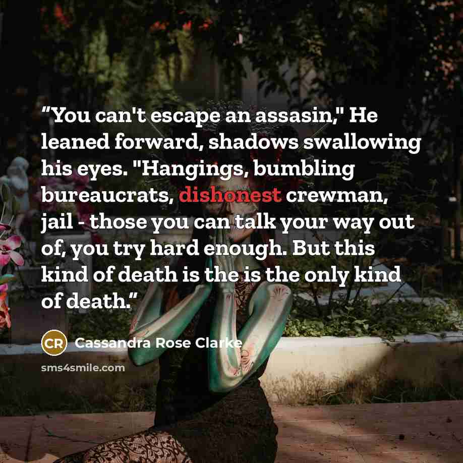 “You can't escape an assasin," He leaned forward, shadows swallowing his eyes. "Hangings, bumbling bureaucrats, dishonest crewman, jail - those you can talk your way out of, you try hard enough. But this kind of death is the is the only kind of death.” quote by Cassandra Rose Clarke