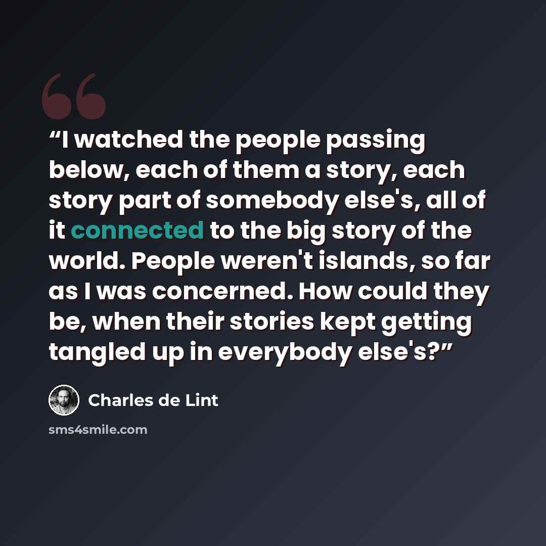 “I watched the people passing below, each of them a story, each story part of somebody else's, all of it connected to the big story of the world. People weren't islands, so far as I was concerned. How could they be, when their stories kept getting tangled up in everybody else's?” quote by Charles de Lint