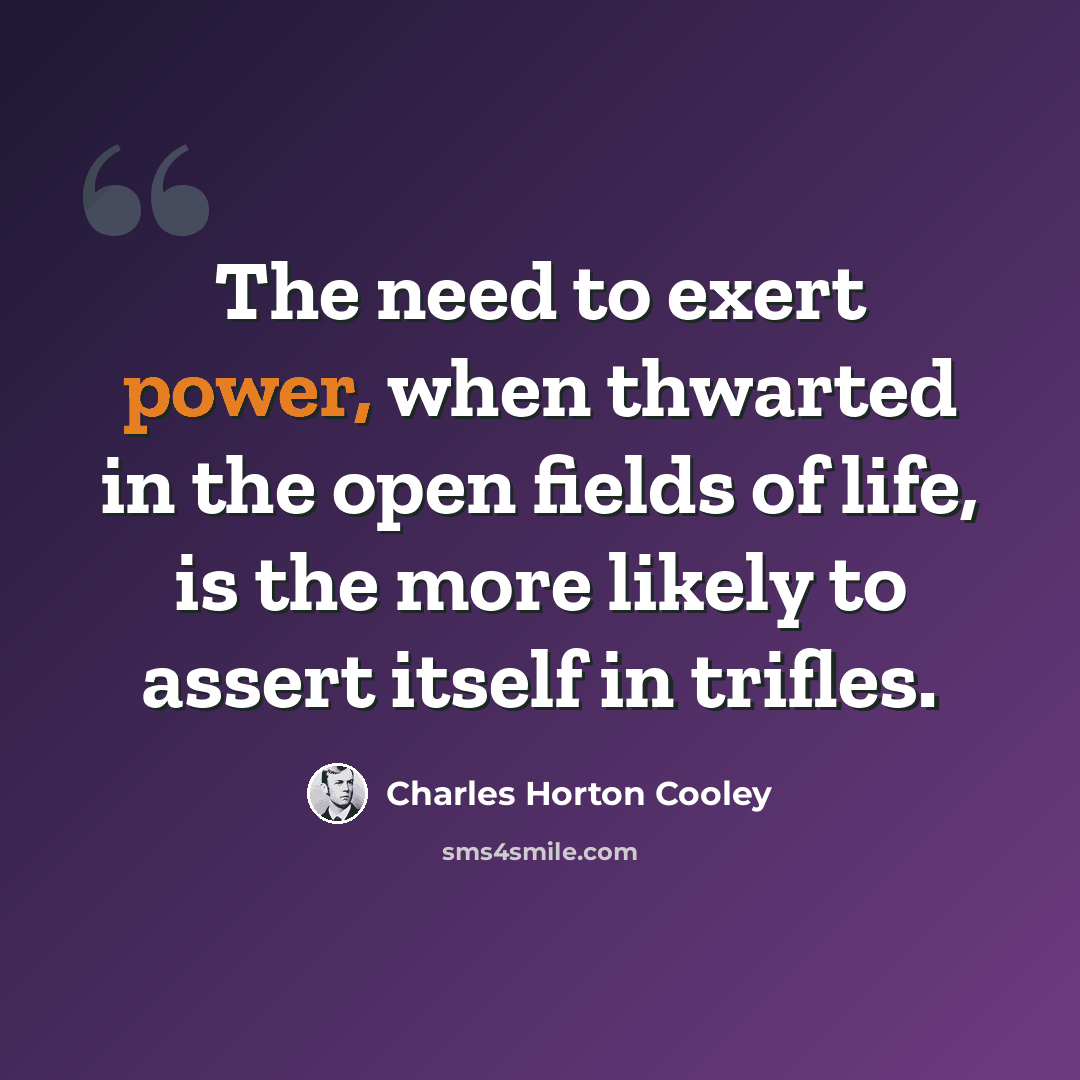 “The need to exert power, when thwarted in the open fields of life, is the more likely to assert itself in trifles.” quote by Charles Horton Cooley