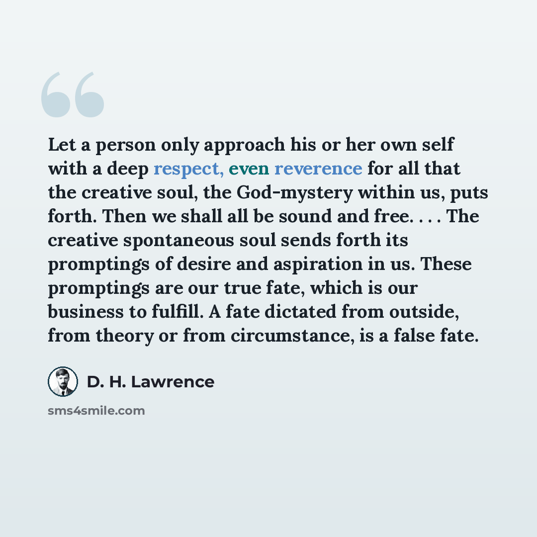 “Let a person only approach his or her own self with a deep respect, even reverence for all that the creative soul, the God-mystery within us, puts forth. Then we shall all be sound and free. . . . The creative spontaneous soul sends forth its promptings of desire and aspiration in us. These…” quote by D. H. Lawrence