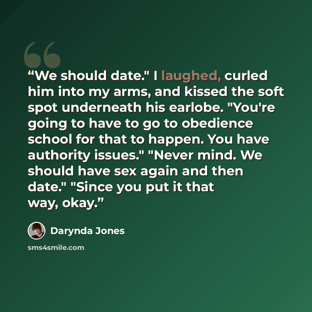“We should date." I laughed, curled him into my arms, and kissed the soft spot underneath his earlobe. "You're going to have to go to obedience school for that to happen. You have authority issues." "Never mind. We should have sex again and then date." "Since you put it that way, okay.” quote by Darynda Jones