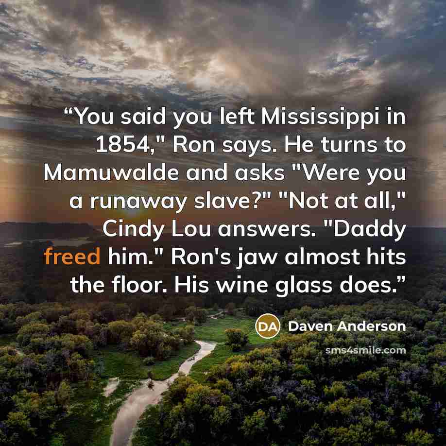 “You said you left Mississippi in 1854," Ron says. He turns to Mamuwalde and asks "Were you a runaway slave?" "Not at all," Cindy Lou answers. "Daddy freed him." Ron's jaw almost hits the floor. His wine glass does.” quote by Daven Anderson