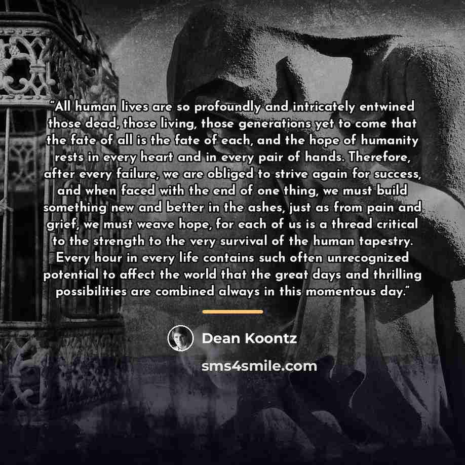 “All human lives are so profoundly and intricately entwined those dead, those living, those generations yet to come that the fate of all is the fate of each, and the hope of humanity rests in every heart and in every pair of hands. Therefore, after every failure, we are obliged to strive again for…” quote by Dean Koontz