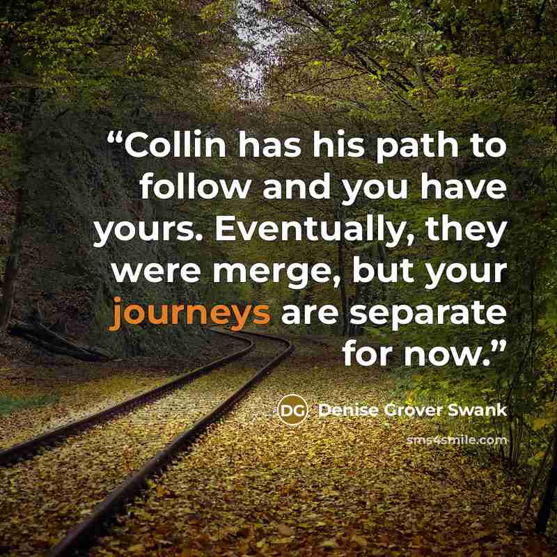 “Collin has his path to follow and you have yours. Eventually, they were merge, but your journeys are separate for now.” quote by Denise Grover Swank