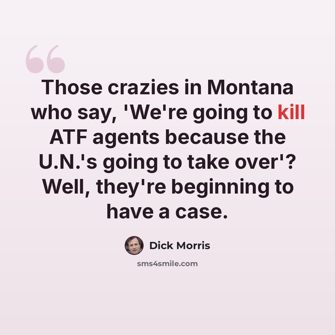“Those crazies in Montana who say, 'We're going to kill ATF agents because the U.N.'s going to take over'? Well, they're beginning to have a case.” quote by Dick Morris