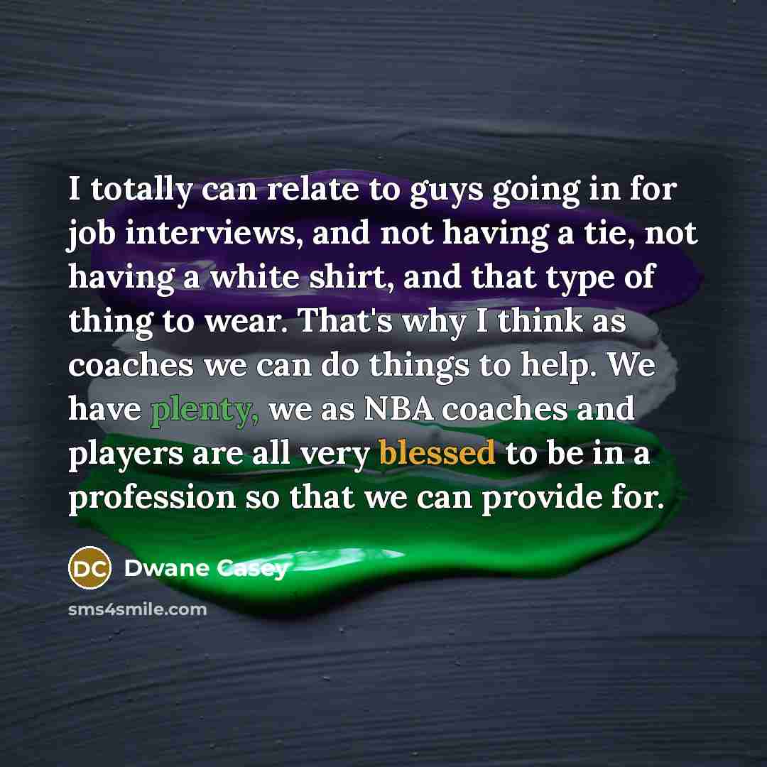 “I totally can relate to guys going in for job interviews, and not having a tie, not having a white shirt, and that type of thing to wear. That's why I think as coaches we can do things to help. We have plenty, we as NBA coaches and players are all very blessed to be in a profession so that we can…” quote by Dwane Casey