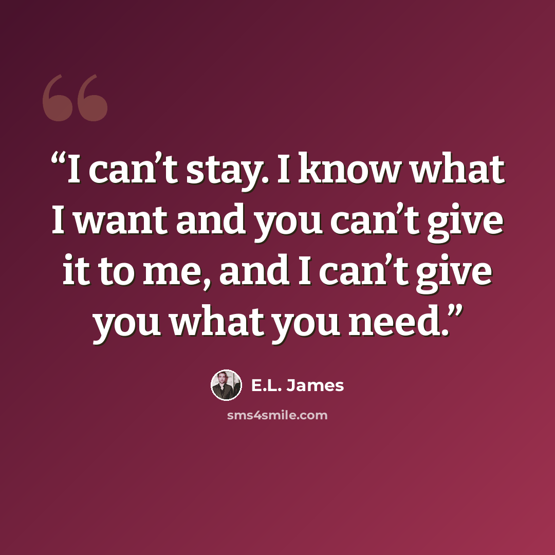 “I can’t stay. I know what I want and you can’t give it to me, and I can’t give you what you need.” quote by E.L. James