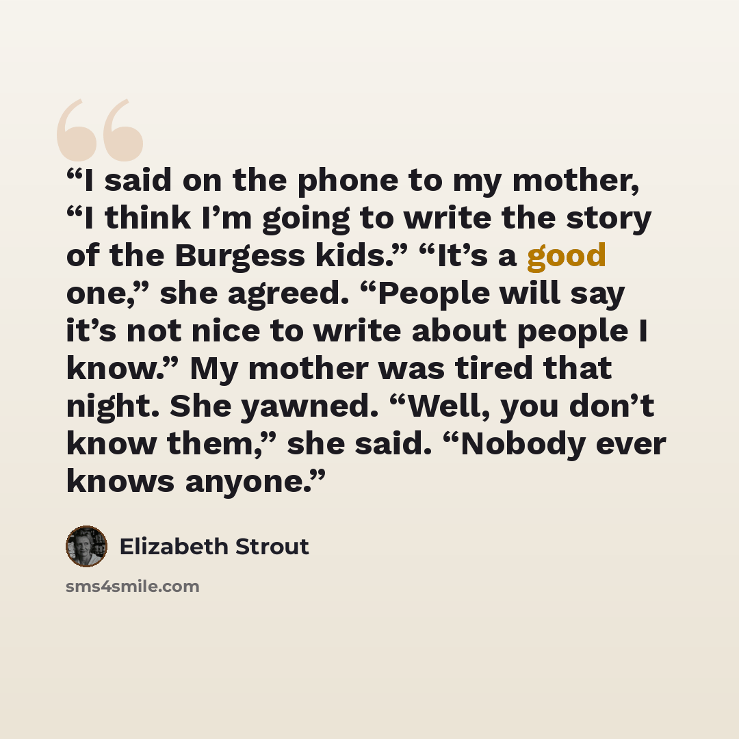 “I said on the phone to my mother, “I think I’m going to write the story of the Burgess kids.” “It’s a good one,” she agreed. “People will say it’s not nice to write about people I know.” My mother was tired that night. She yawned. “Well, you don’t know them,” she said. “Nobody ever knows anyone.” quote by Elizabeth Strout