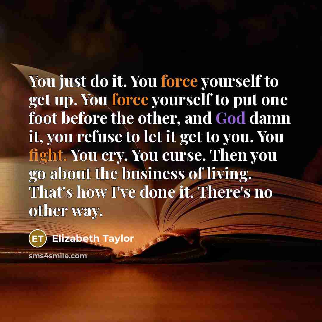 “You just do it. You force yourself to get up. You force yourself to put one foot before the other, and God damn it, you refuse to let it get to you. You fight. You cry. You curse. Then you go about the business of living. That's how I've done it. There's no other way.” quote by Elizabeth Taylor