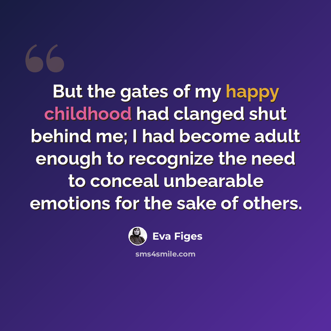 “But the gates of my happy childhood had clanged shut behind me; I had become adult enough to recognize the need to conceal unbearable emotions for the sake of others.” quote by Eva Figes