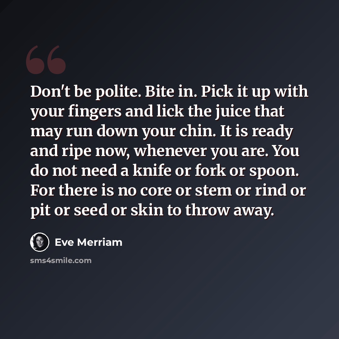“Don't be polite. Bite in. Pick it up with your fingers and lick the juice that may run down your chin. It is ready and ripe now, whenever you are. You do not need a knife or fork or spoon. For there is no core or stem or rind or pit or seed or skin to throw away.” quote by Eve Merriam