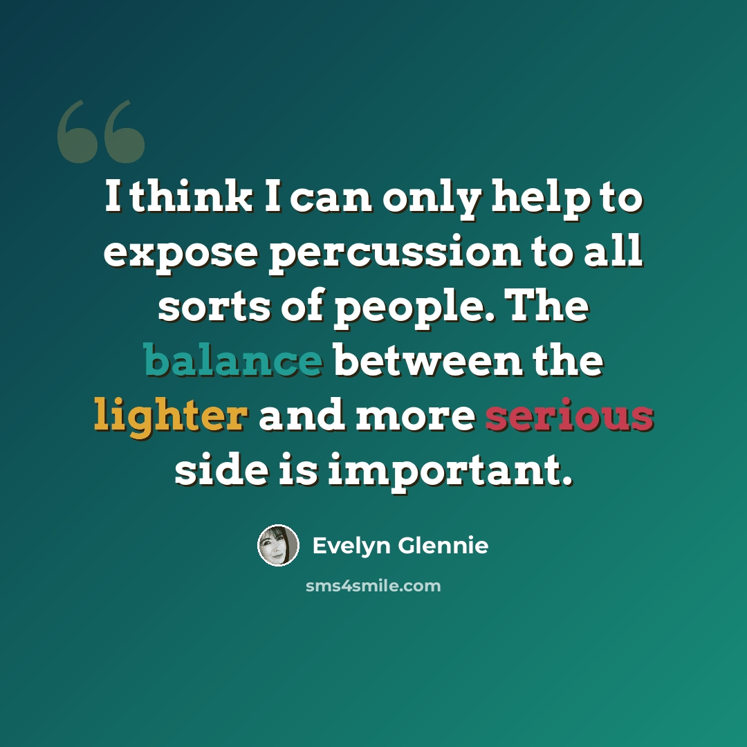 “I think I can only help to expose percussion to all sorts of people. The balance between the lighter and more serious side is important.” quote by Evelyn Glennie