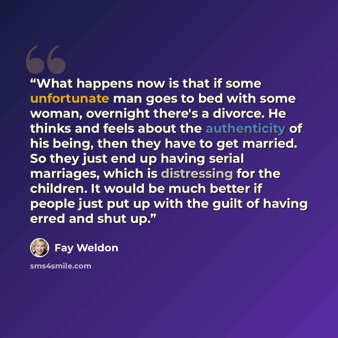 “What happens now is that if some unfortunate man goes to bed with some woman, overnight there's a divorce. He thinks and feels about the authenticity of his being, then they have to get married. So they just end up having serial marriages, which is distressing for the children. It would be much…” quote by Fay Weldon