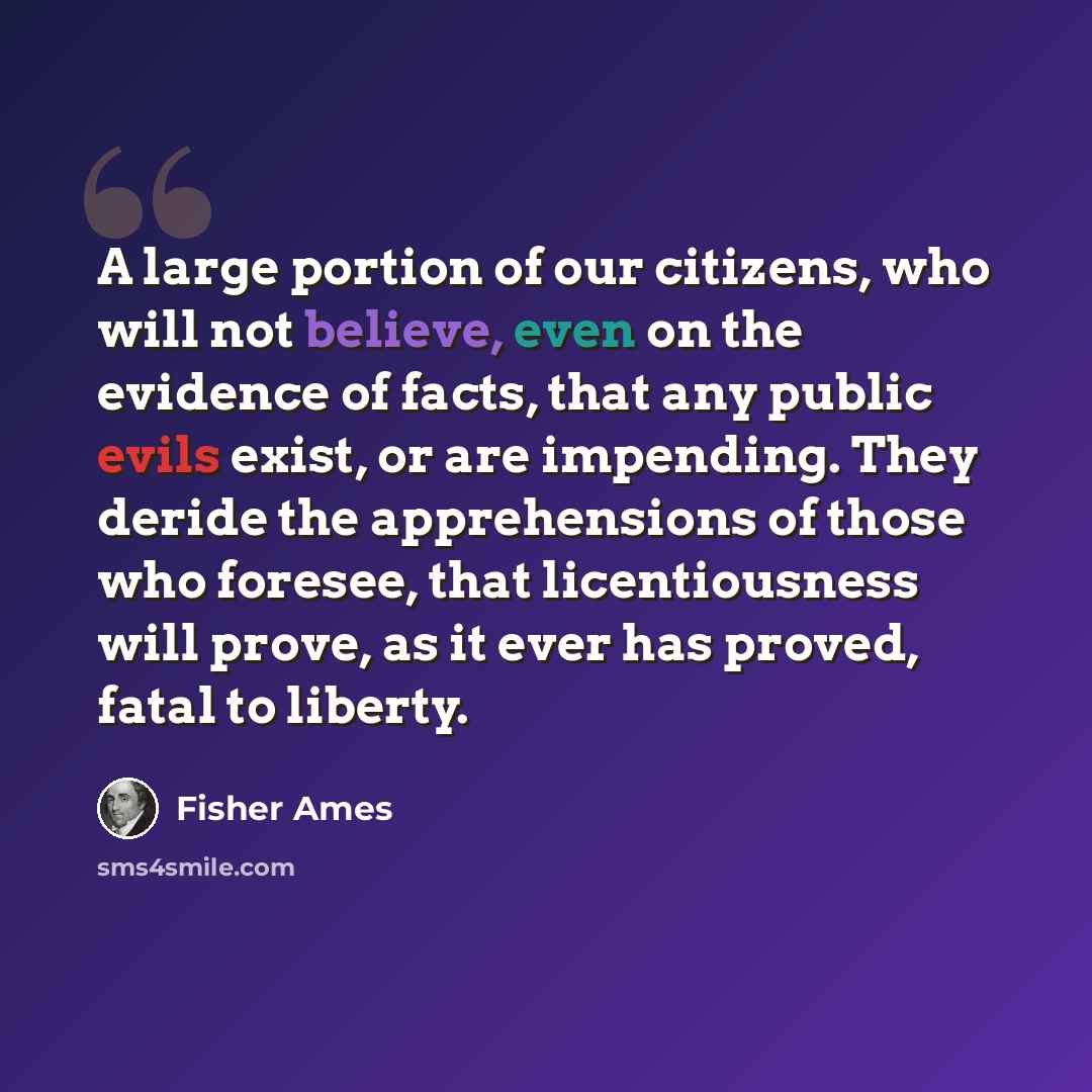 “A large portion of our citizens, who will not believe, even on the evidence of facts, that any public evils exist, or are impending. They deride the apprehensions of those who foresee, that licentiousness will prove, as it ever has proved, fatal to liberty.” quote by Fisher Ames