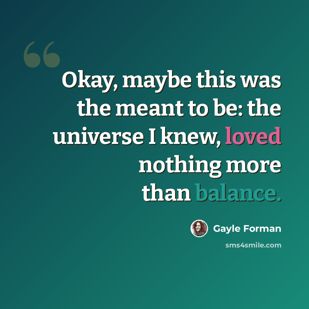 “Okay, maybe this was the meant to be: the universe I knew, loved nothing more than balance.” quote by Gayle Forman