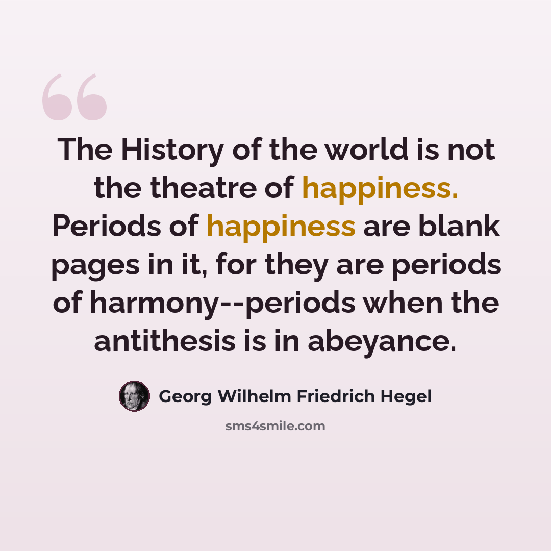 “The History of the world is not the theatre of happiness. Periods of happiness are blank pages in it, for they are periods of harmony--periods when the antithesis is in abeyance.” quote by Georg Wilhelm Friedrich Hegel