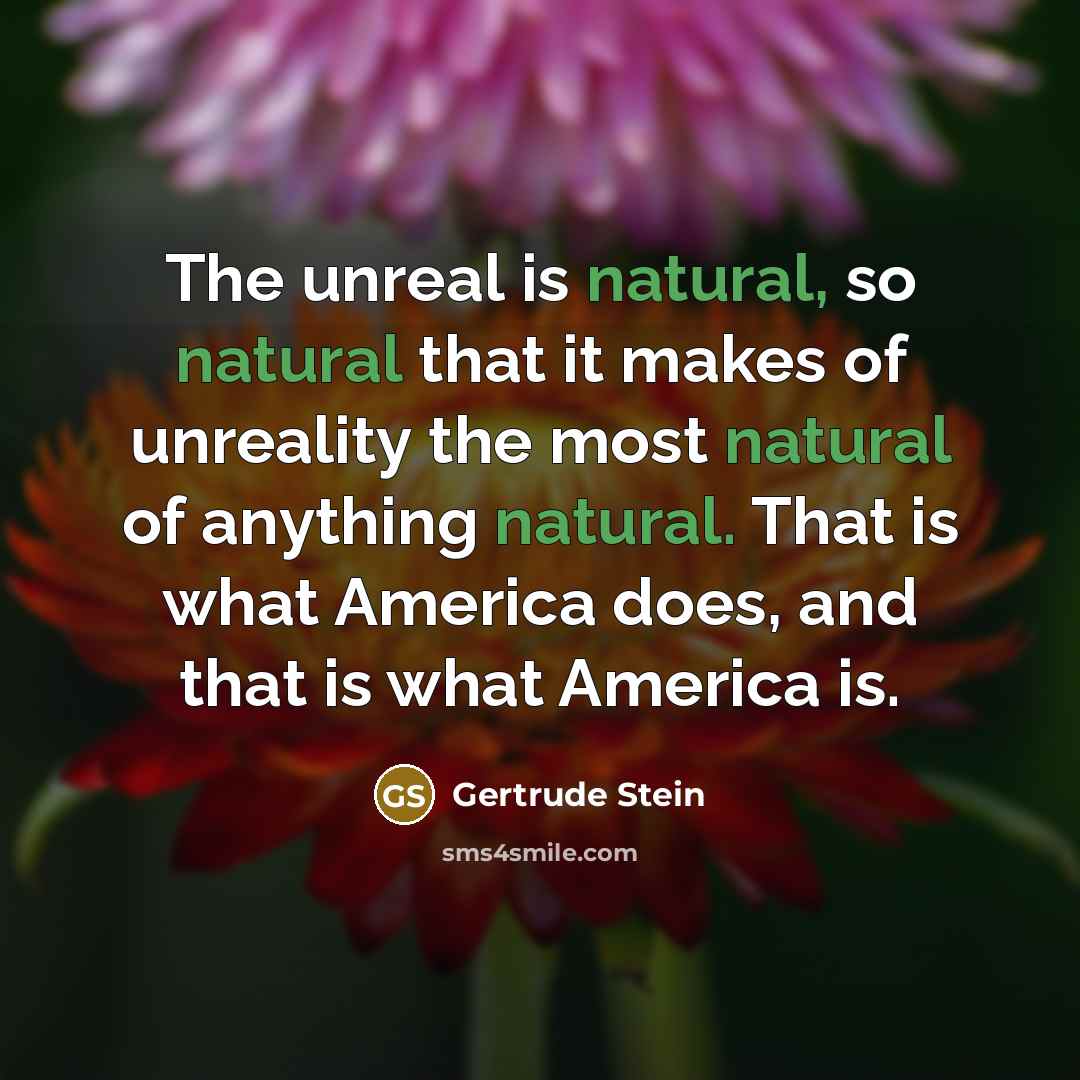 “The unreal is natural, so natural that it makes of unreality the most natural of anything natural. That is what America does, and that is what America is.” quote by Gertrude Stein