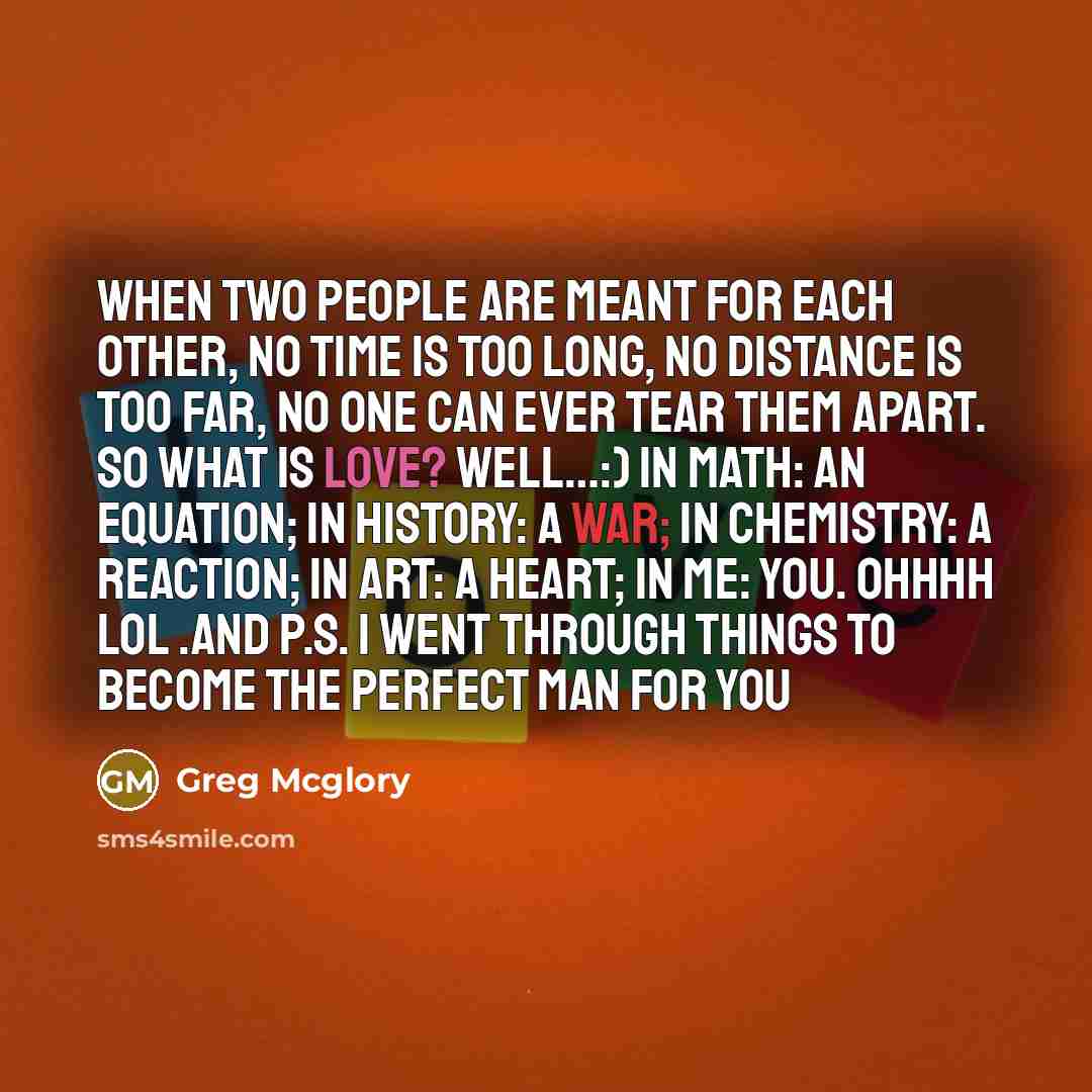 “When two people are meant for each other, no time is too long, no distance is too far, no one can ever tear them apart. So what is love? Well…:) In math: an equation; in history: a war; in chemistry: a reaction; in art: a heart; in me: YOU. Ohhhh lol .and P.S. I went through things to become the…” quote by Greg Mcglory
