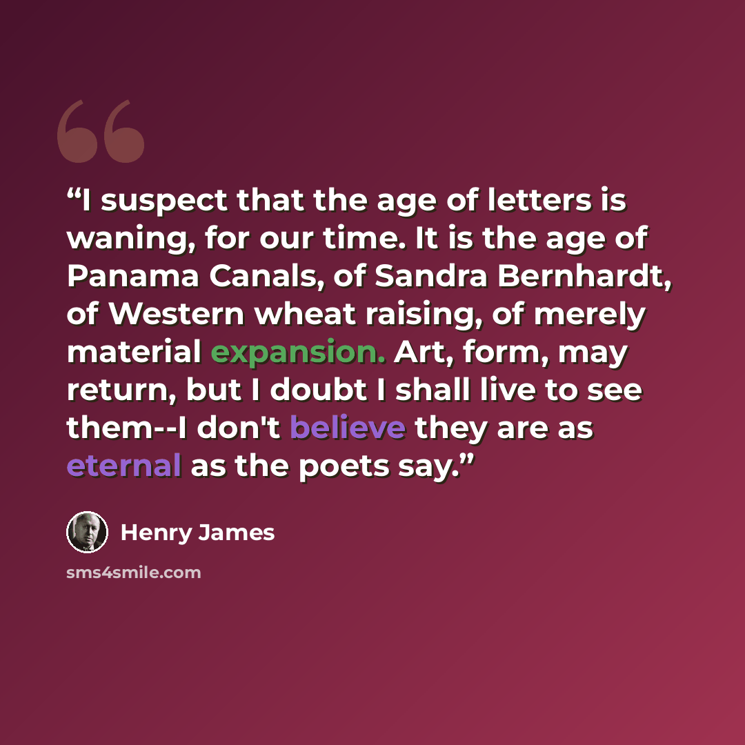 “I suspect that the age of letters is waning, for our time. It is the age of Panama Canals, of Sandra Bernhardt, of Western wheat raising, of merely material expansion. Art, form, may return, but I doubt I shall live to see them--I don't believe they are as eternal as the poets say.” quote by Henry James