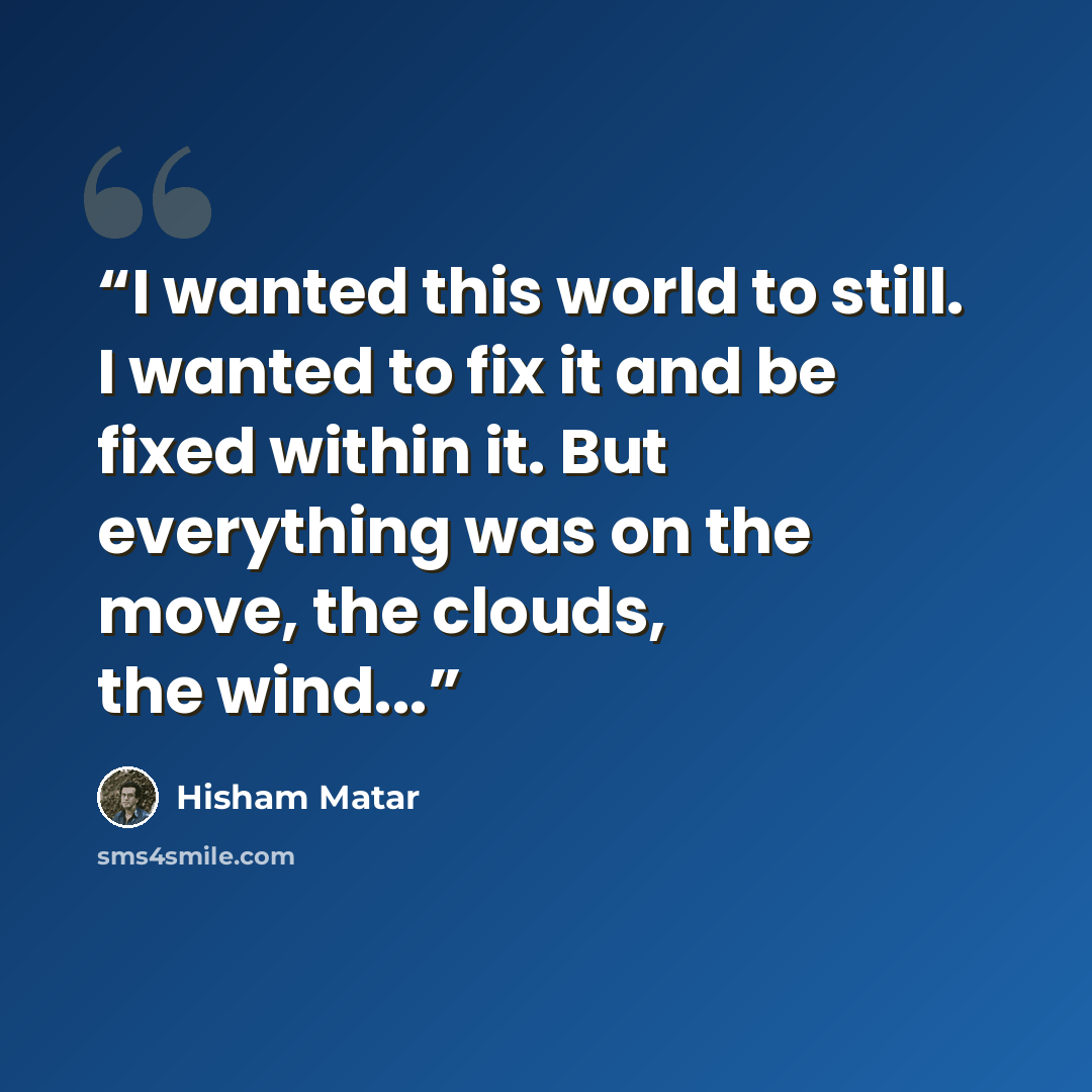 “I wanted this world to still. I wanted to fix it and be fixed within it. But everything was on the move, the clouds, the wind...” quote by Hisham Matar