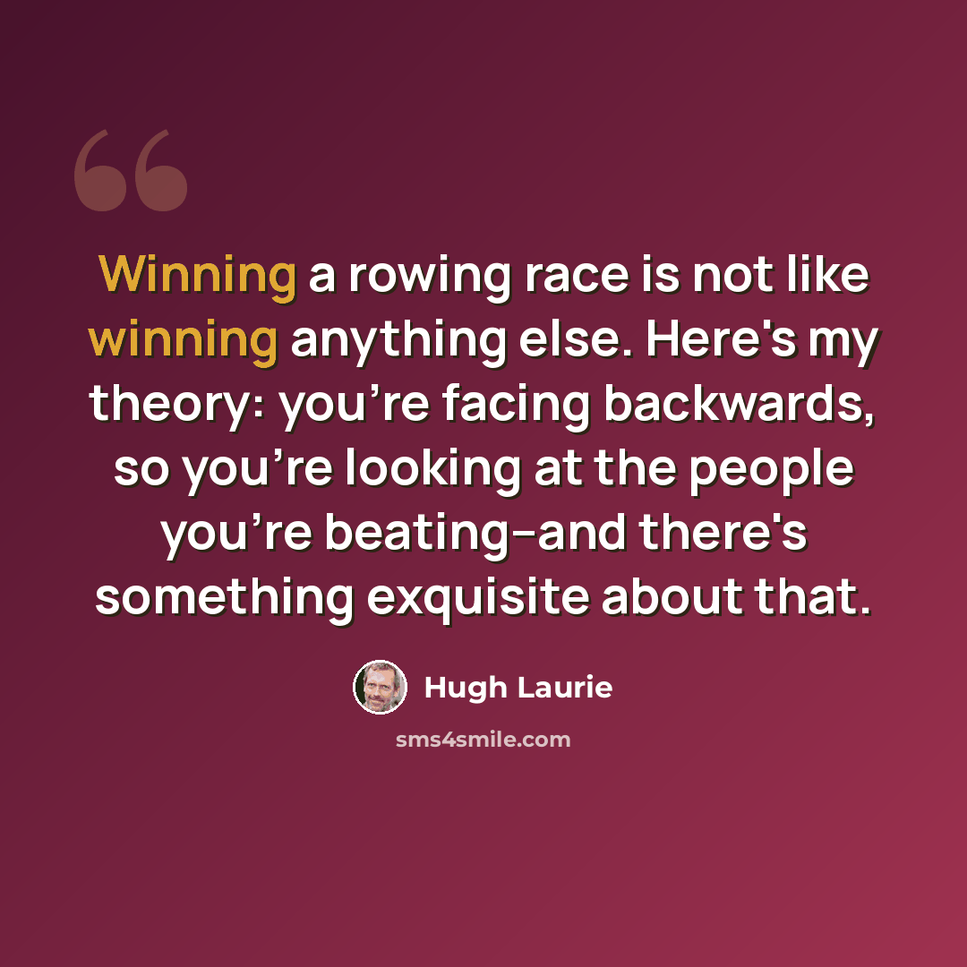 “Winning a rowing race is not like winning anything else. Here's my theory: you're facing backwards, so you're looking at the people you're beating--and there's something exquisite about that.” quote by Hugh Laurie