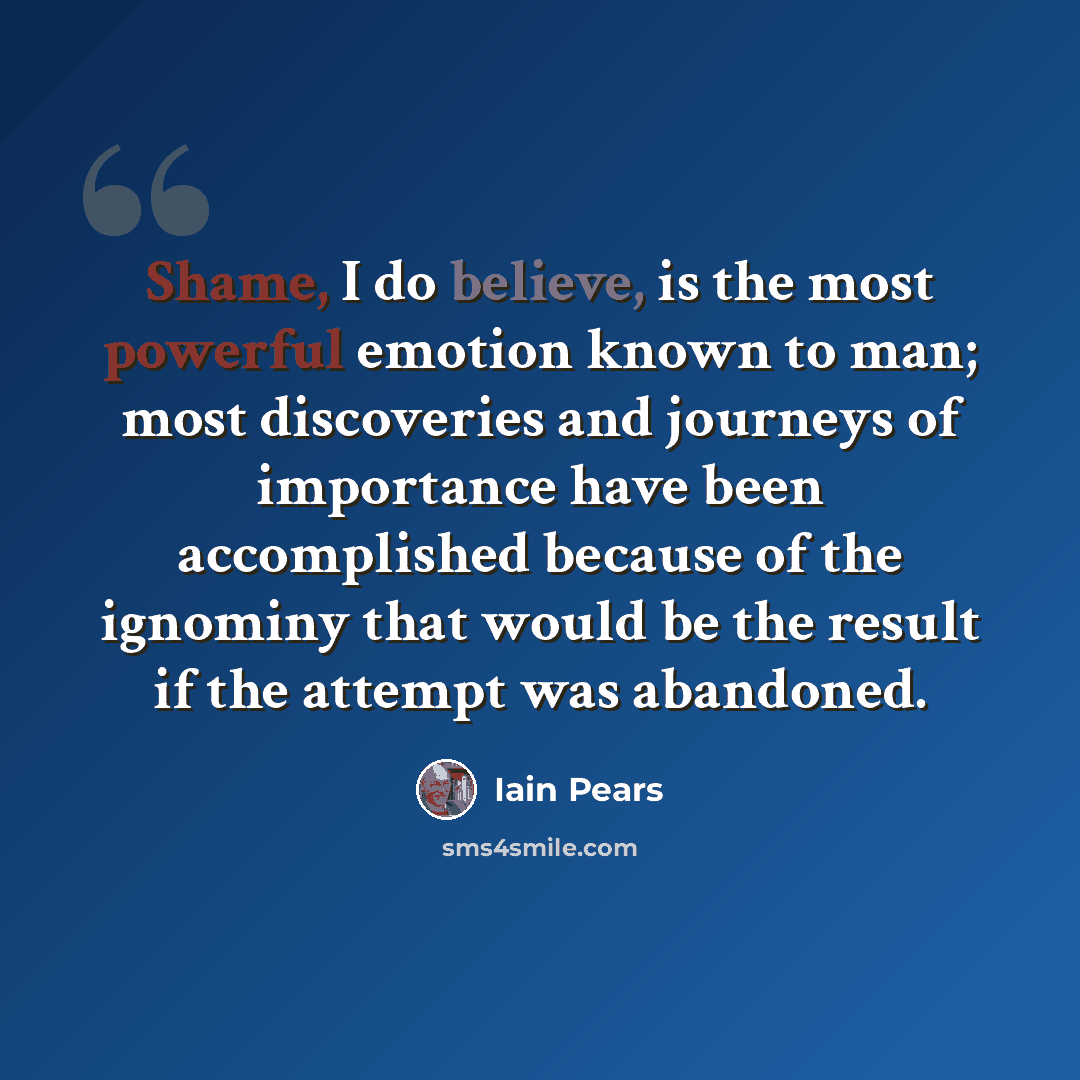 “Shame, I do believe, is the most powerful emotion known to man; most discoveries and journeys of importance have been accomplished because of the ignominy that would be the result if the attempt was abandoned.” quote by Iain Pears