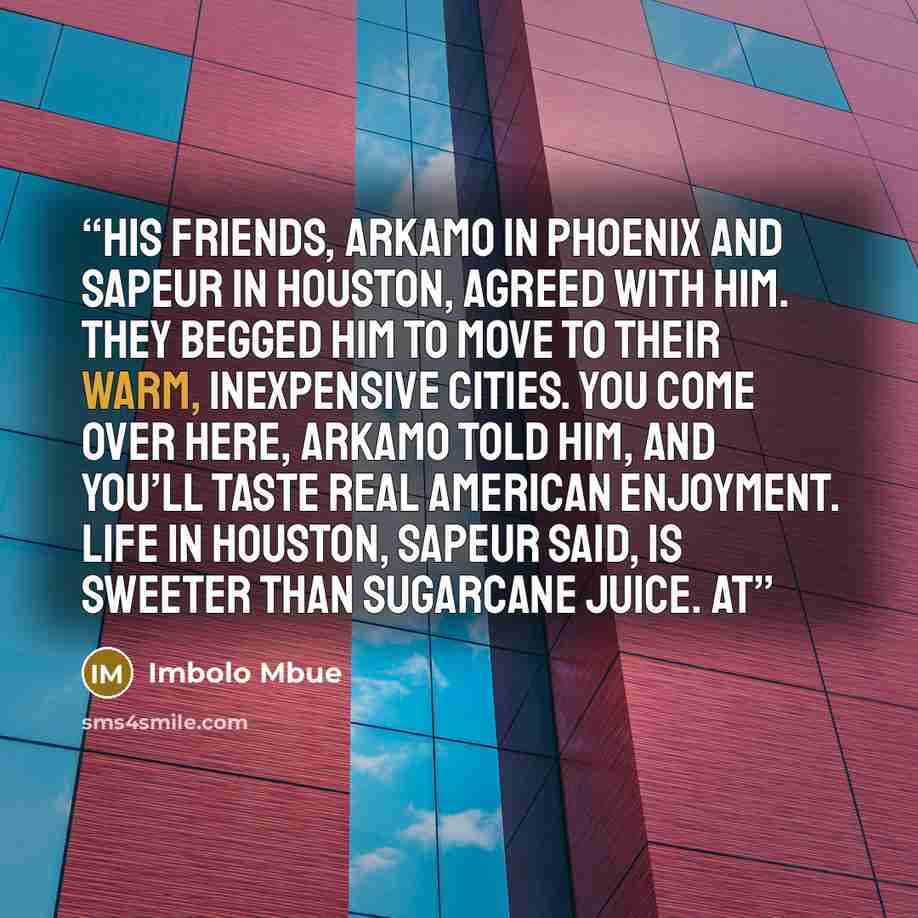 “His friends, Arkamo in Phoenix and Sapeur in Houston, agreed with him. They begged him to move to their warm, inexpensive cities. You come over here, Arkamo told him, and you’ll taste real American enjoyment. Life in Houston, Sapeur said, is sweeter than sugarcane juice. At” quote by Imbolo Mbue