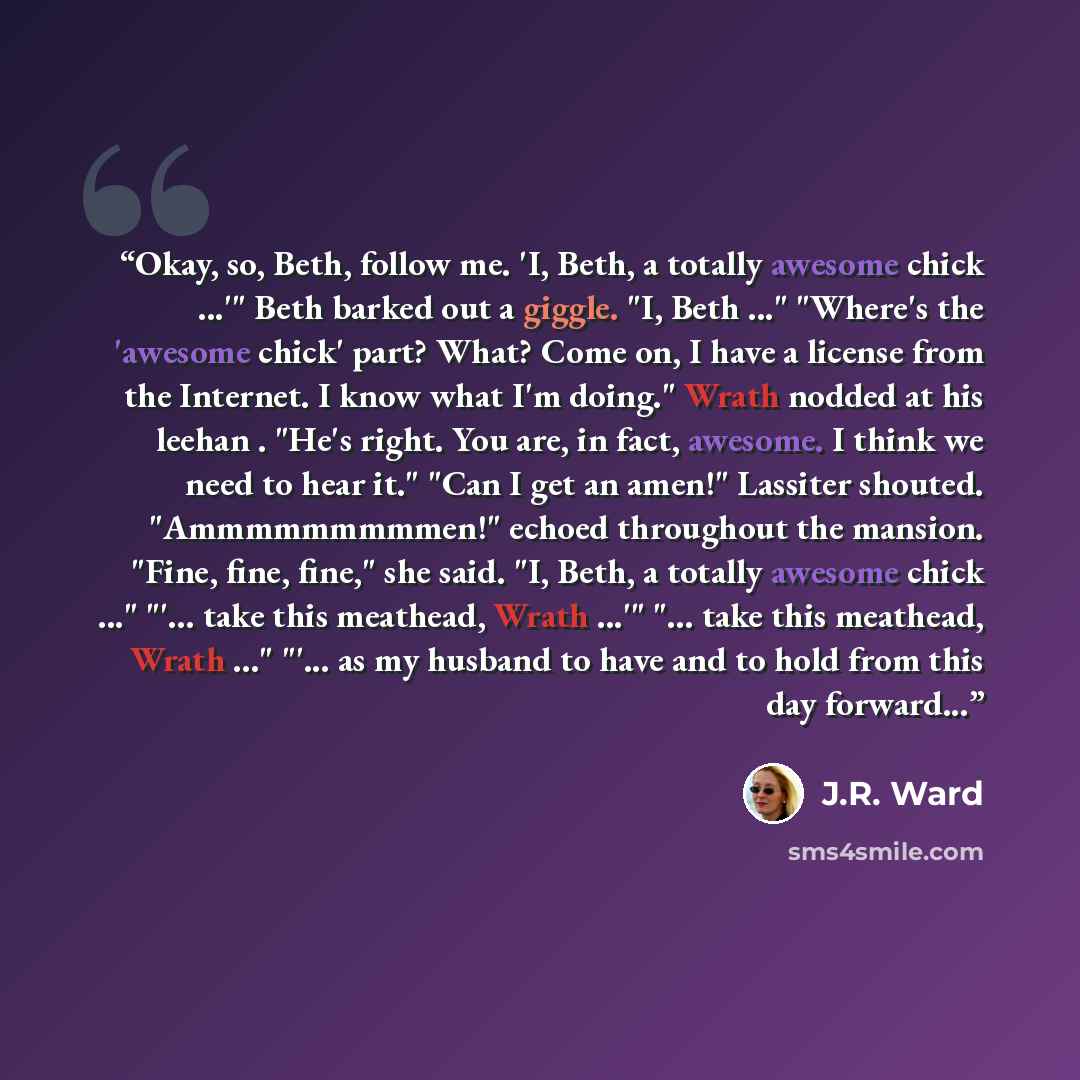 “Okay, so, Beth, follow me. 'I, Beth, a totally awesome chick ...'" Beth barked out a giggle. "I, Beth ..." "Where's the 'awesome chick' part? What? Come on, I have a license from the Internet. I know what I'm doing." Wrath nodded at his leehan . "He's right. You are, in fact, awesome. I think we…” quote by J.R. Ward