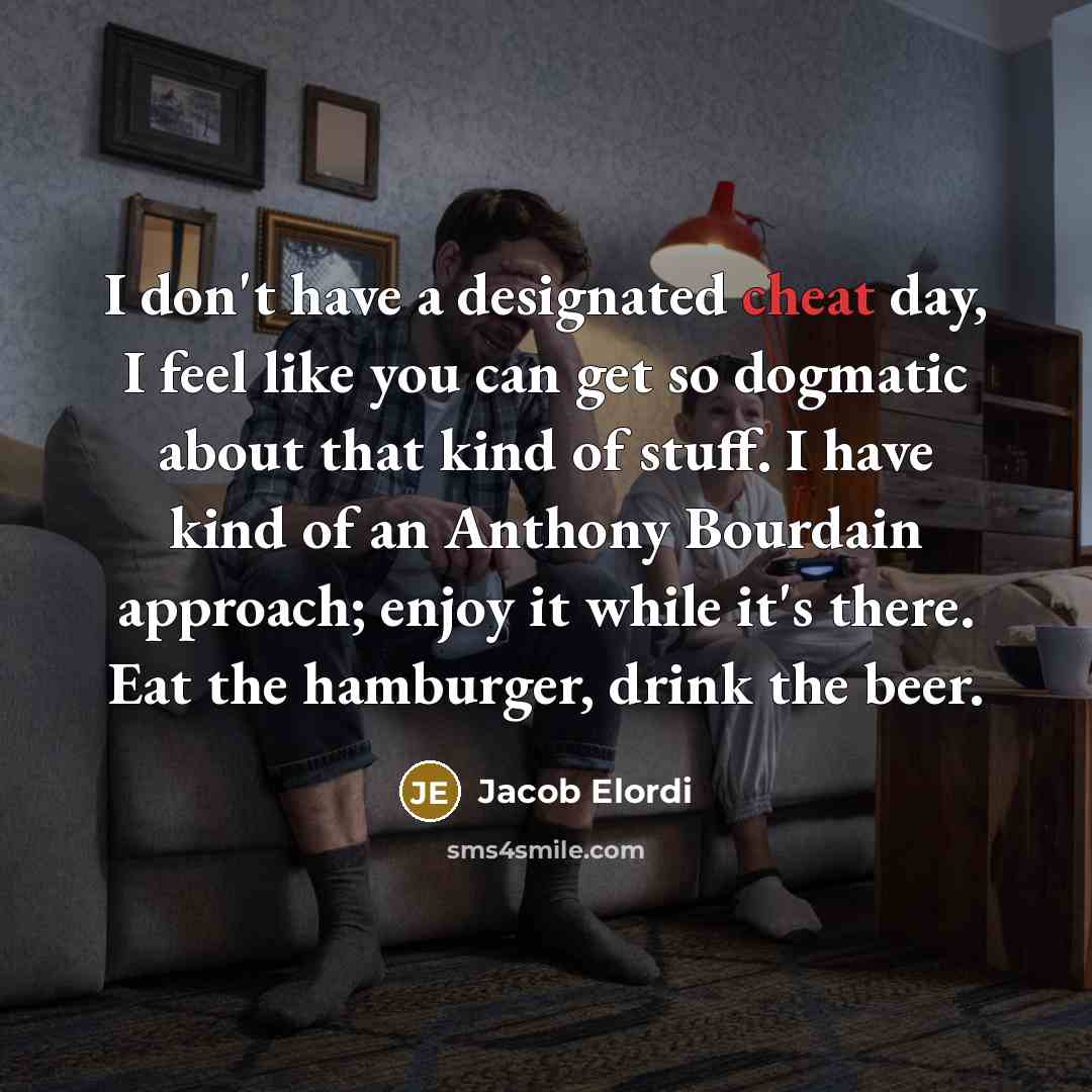 “I don't have a designated cheat day, I feel like you can get so dogmatic about that kind of stuff. I have kind of an Anthony Bourdain approach; enjoy it while it's there. Eat the hamburger, drink the beer.” quote by Jacob Elordi