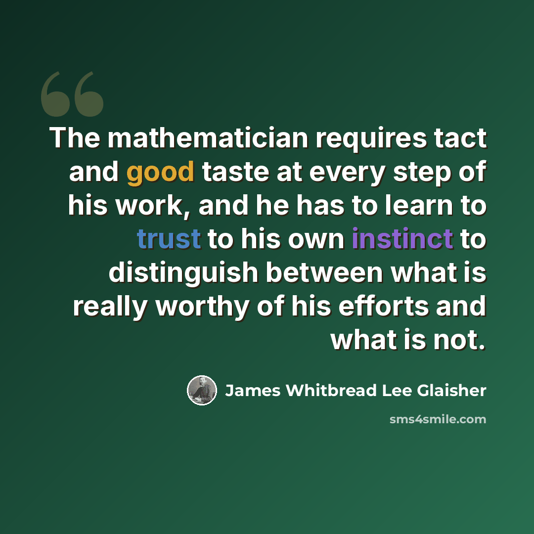 “The mathematician requires tact and good taste at every step of his work, and he has to learn to trust to his own instinct to distinguish between what is really worthy of his efforts and what is not.” quote by James Whitbread Lee Glaisher