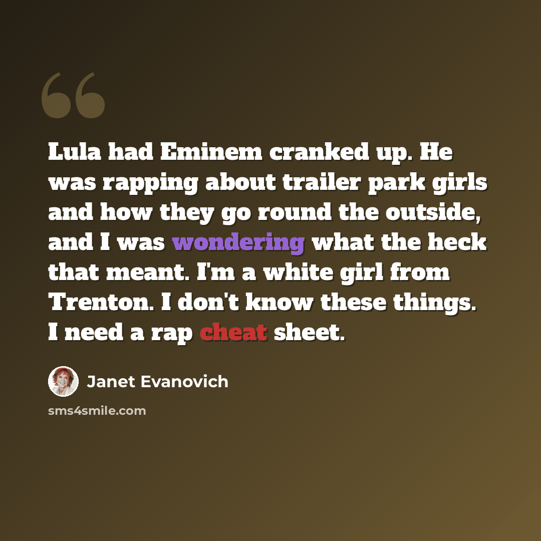 “Lula had Eminem cranked up. He was rapping about trailer park girls and how they go round the outside, and I was wondering what the heck that meant. I'm a white girl from Trenton. I don't know these things. I need a rap cheat sheet.” quote by Janet Evanovich