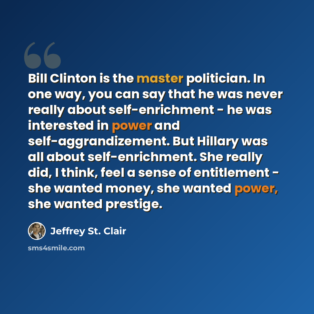 “Bill Clinton is the master politician. In one way, you can say that he was never really about self-enrichment - he was interested in power and self-aggrandizement. But Hillary was all about self-enrichment. She really did, I think, feel a sense of entitlement - she wanted money, she wanted power…” quote by Jeffrey St. Clair