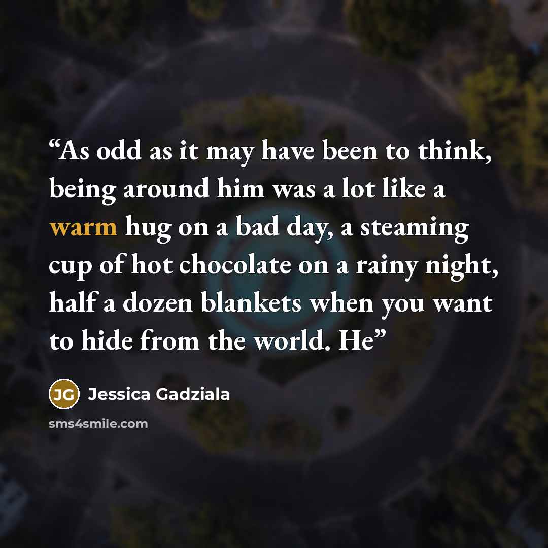 “As odd as it may have been to think, being around him was a lot like a warm hug on a bad day, a steaming cup of hot chocolate on a rainy night, half a dozen blankets when you want to hide from the world. He” quote by Jessica Gadziala