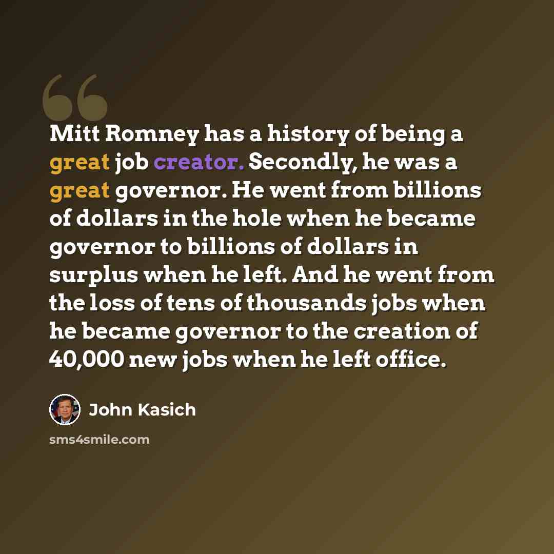 “Mitt Romney has a history of being a great job creator. Secondly, he was a great governor. He went from billions of dollars in the hole when he became governor to billions of dollars in surplus when he left. And he went from the loss of tens of thousands jobs when he became governor to the…” quote by John Kasich