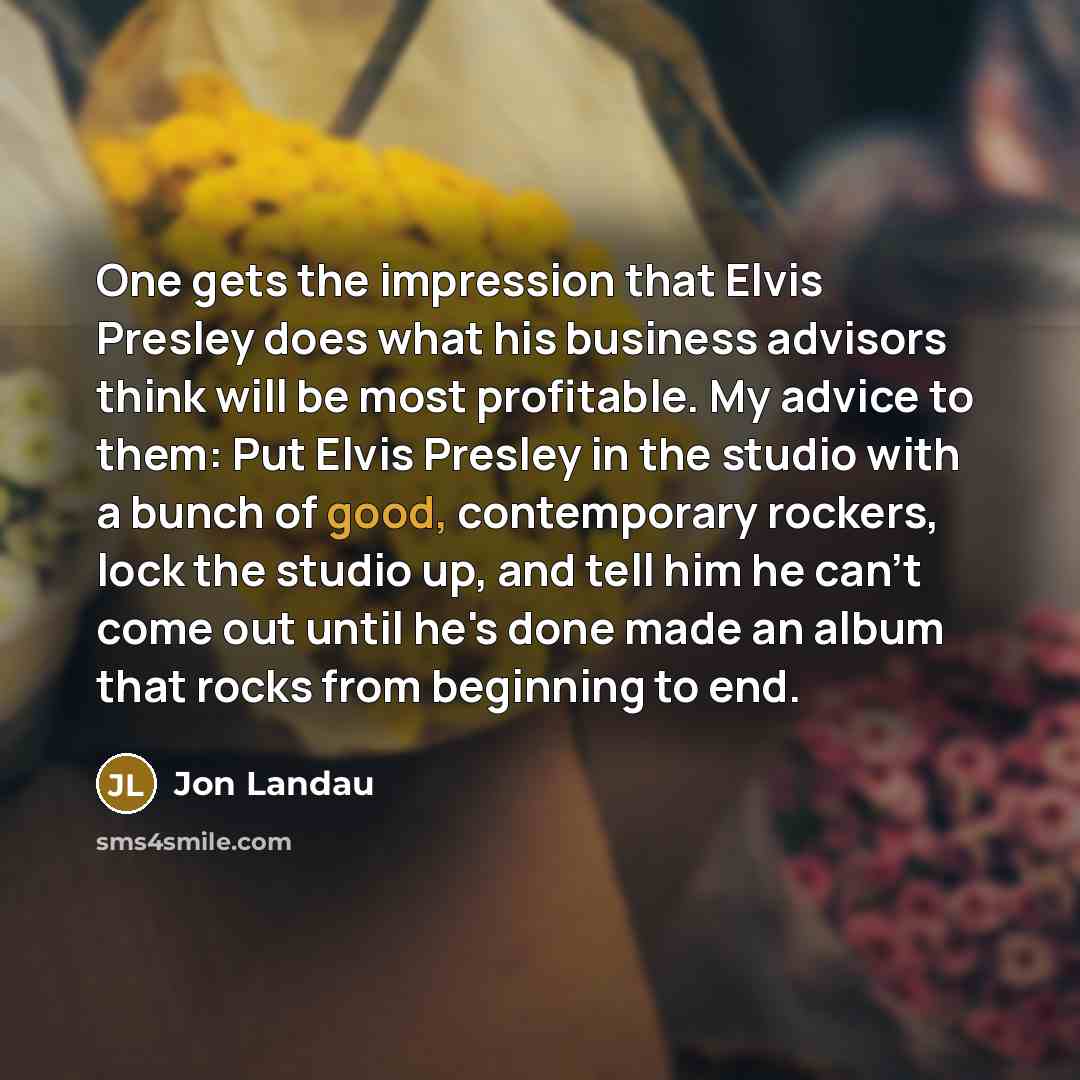 “One gets the impression that Elvis Presley does what his business advisors think will be most profitable. My advice to them: Put Elvis Presley in the studio with a bunch of good, contemporary rockers, lock the studio up, and tell him he can't come out until he's done made an album that rocks from…” quote by Jon Landau