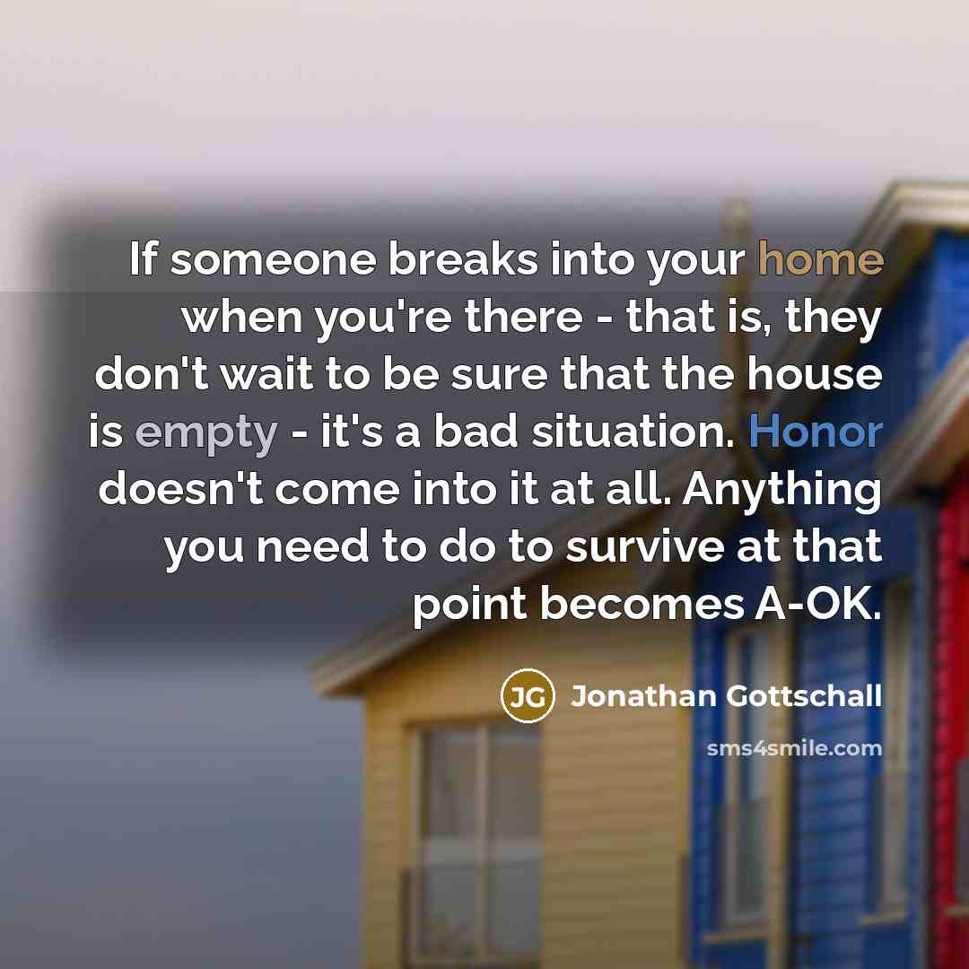 “If someone breaks into your home when you're there - that is, they don't wait to be sure that the house is empty - it's a bad situation. Honor doesn't come into it at all. Anything you need to do to survive at that point becomes A-OK.” quote by Jonathan Gottschall