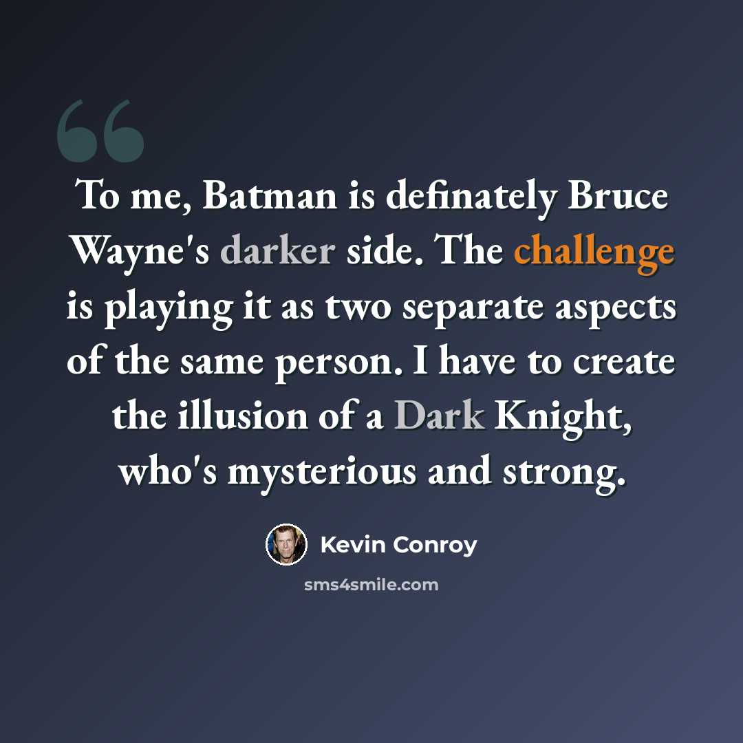 “To me, Batman is definately Bruce Wayne's darker side. The challenge is playing it as two separate aspects of the same person. I have to create the illusion of a Dark Knight, who's mysterious and strong.” quote by Kevin Conroy