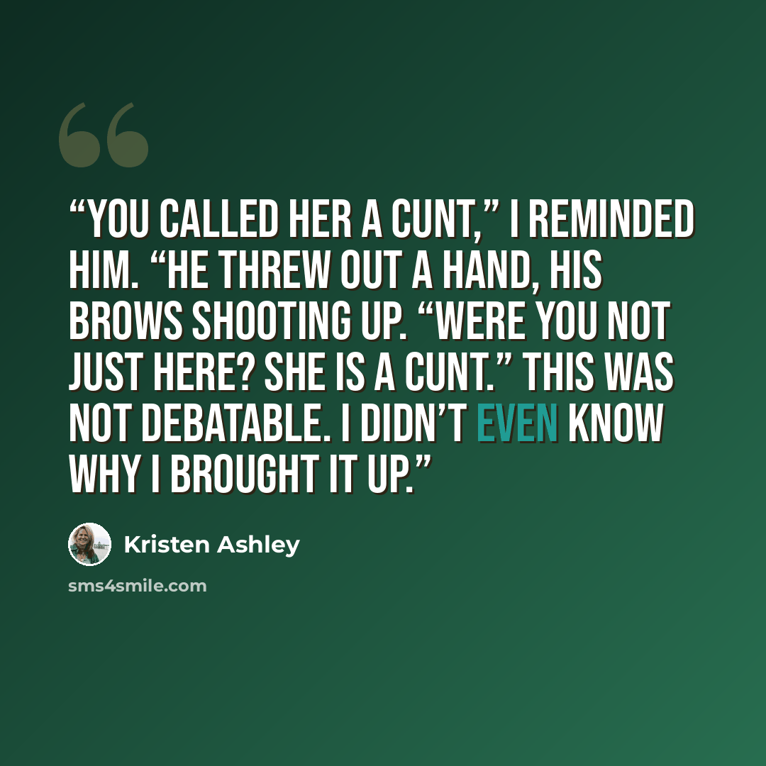 “You called her a cunt,” I reminded him. “He threw out a hand, his brows shooting up. “Were you not just here? She is a cunt.” This was not debatable. I didn’t even know why I brought it up.” quote by Kristen Ashley