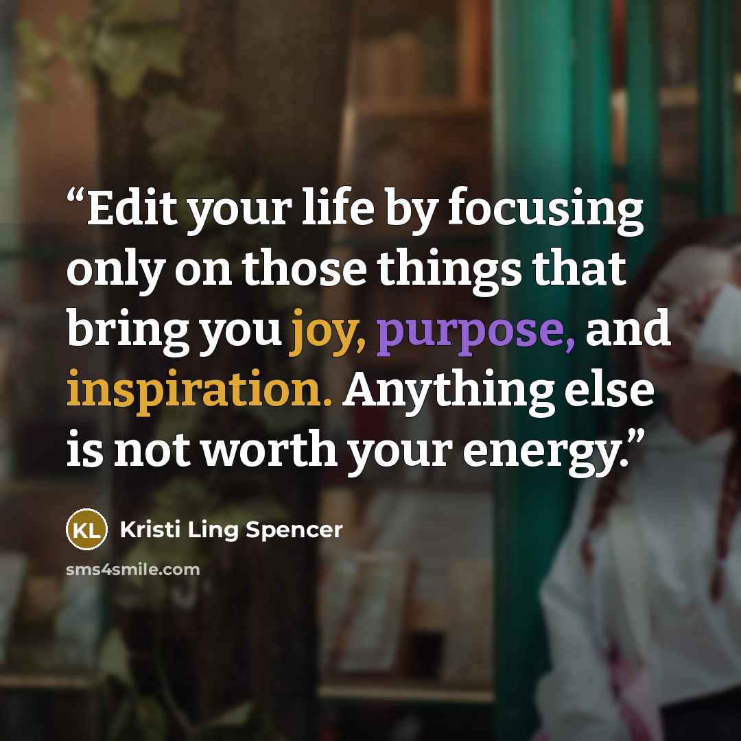 “Edit your life by focusing only on those things that bring you joy, purpose, and inspiration. Anything else is not worth your energy.” quote by Kristi Ling Spencer