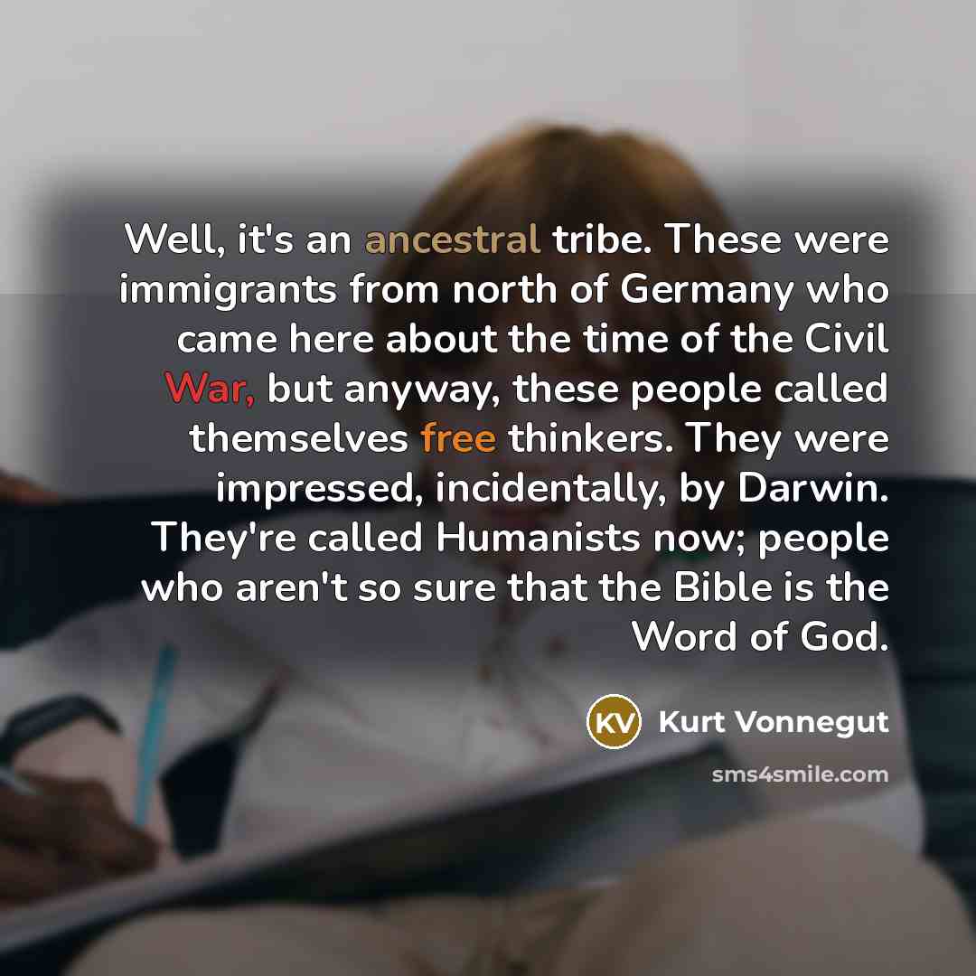 “Well, it's an ancestral tribe. These were immigrants from north of Germany who came here about the time of the Civil War, but anyway, these people called themselves free thinkers. They were impressed, incidentally, by Darwin. They're called Humanists now; people who aren't so sure that the Bible…” quote by Kurt Vonnegut