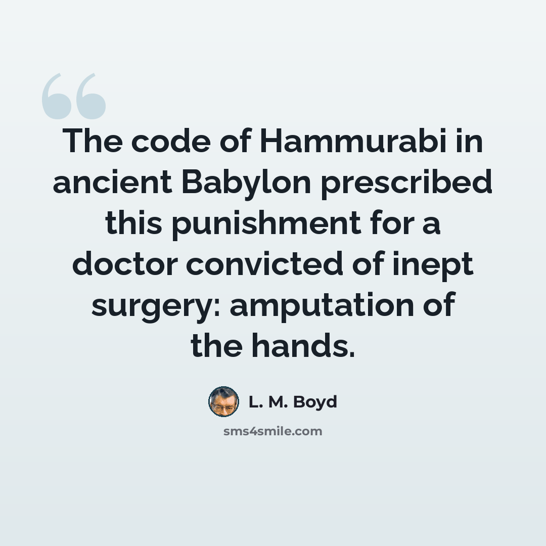 “The code of Hammurabi in ancient Babylon prescribed this punishment for a doctor convicted of inept surgery: amputation of the hands.” quote by L. M. Boyd