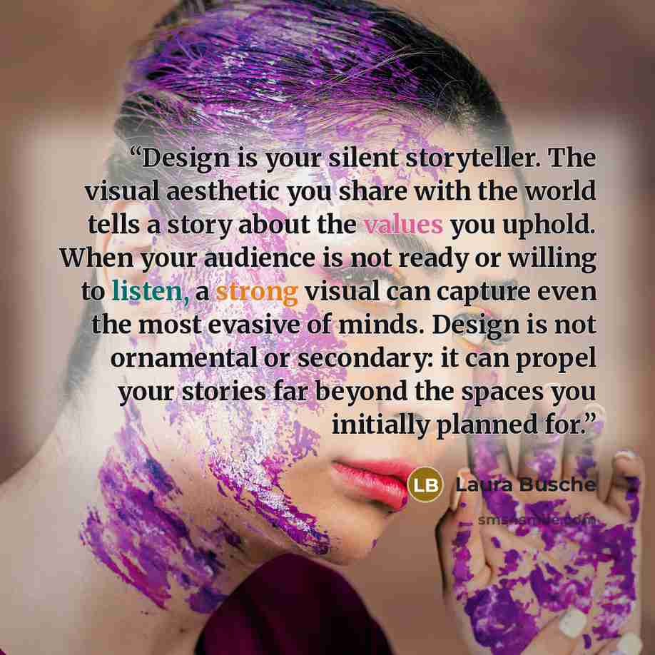 “Design is your silent storyteller. The visual aesthetic you share with the world tells a story about the values you uphold. When your audience is not ready or willing to listen, a strong visual can capture even the most evasive of minds. Design is not ornamental or secondary: it can propel your…” quote by Laura Busche