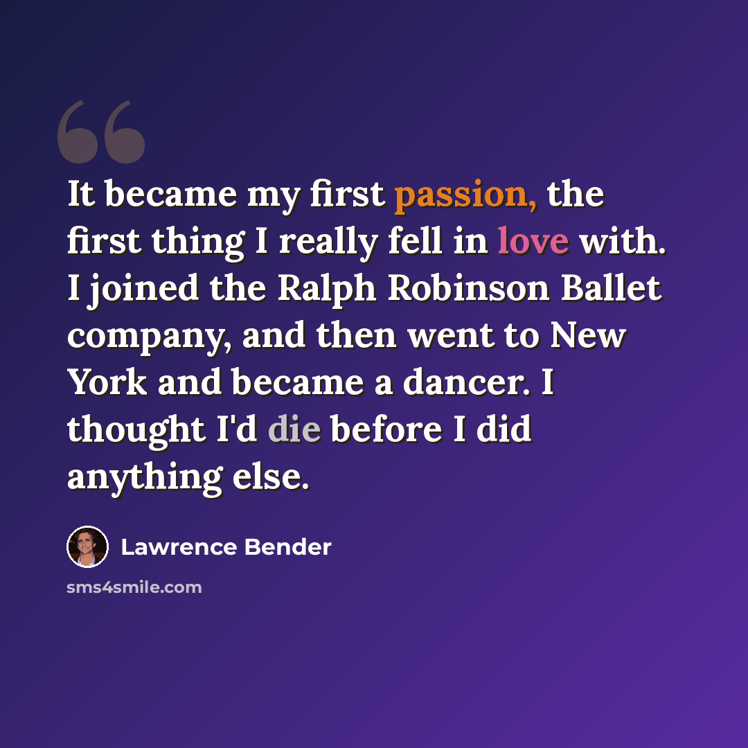 “It became my first passion, the first thing I really fell in love with. I joined the Ralph Robinson Ballet company, and then went to New York and became a dancer. I thought I'd die before I did anything else.” quote by Lawrence Bender