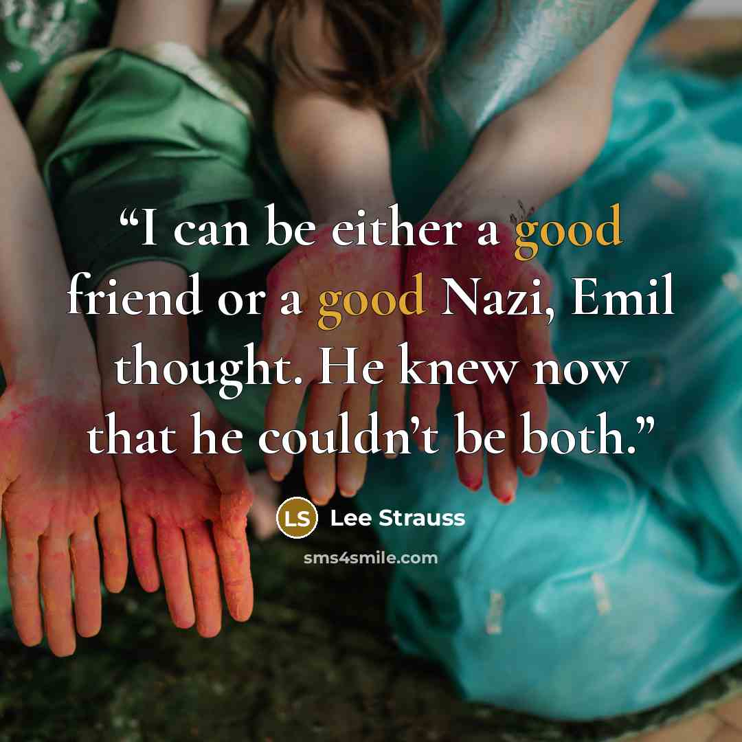 “I can be either a good friend or a good Nazi, Emil thought. He knew now that he couldn’t be both.” quote by Lee Strauss