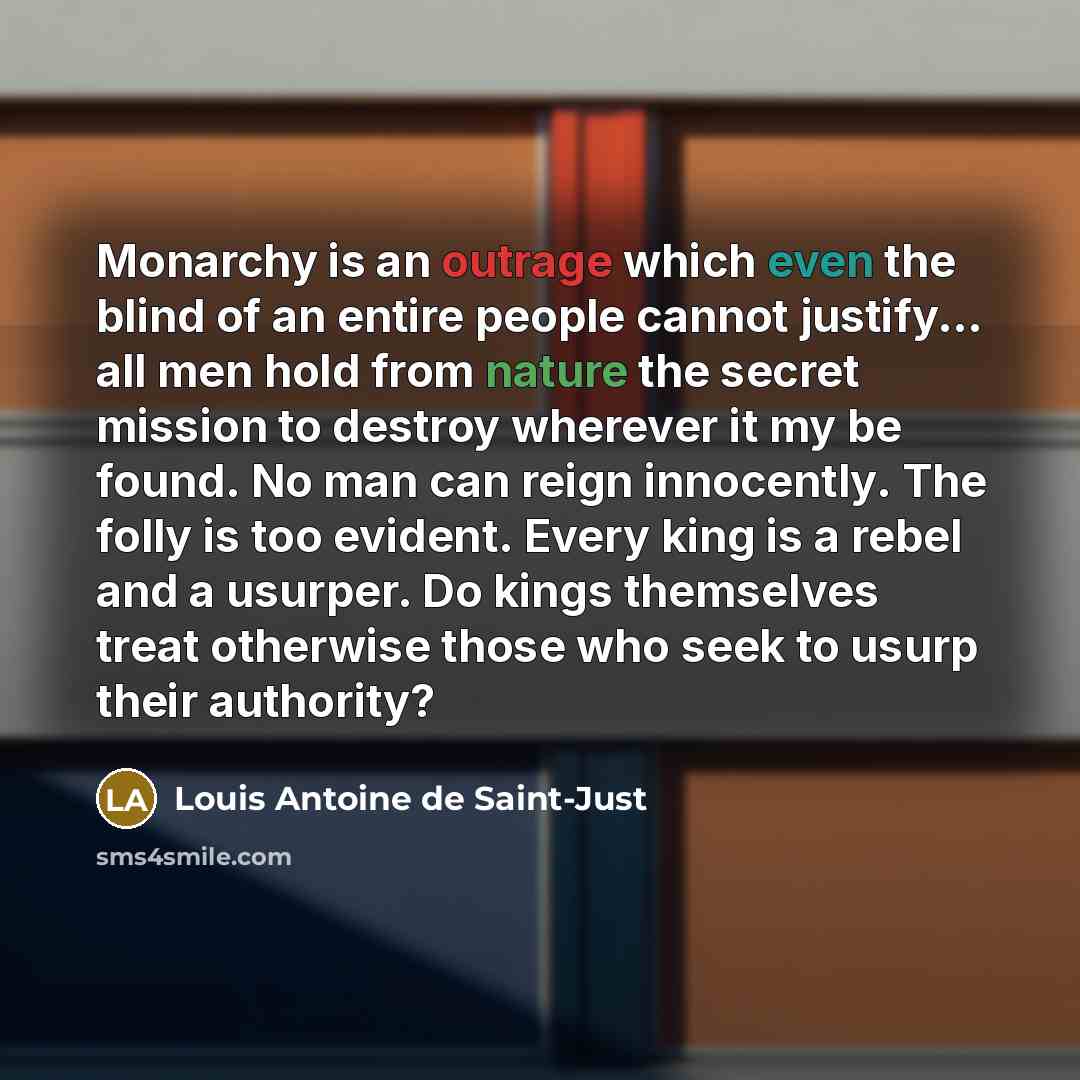 “Monarchy is an outrage which even the blind of an entire people cannot justify... all men hold from nature the secret mission to destroy wherever it my be found. No man can reign innocently. The folly is too evident. Every king is a rebel and a usurper. Do kings themselves treat otherwise those…” quote by Louis Antoine de Saint-Just