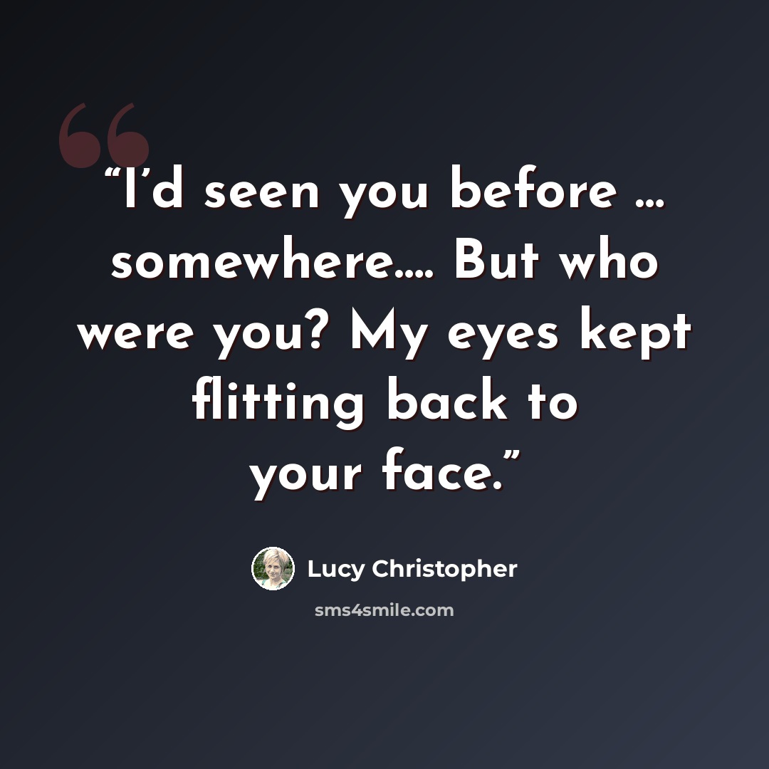 “I’d seen you before … somewhere…. But who were you? My eyes kept flitting back to your face.” quote by Lucy Christopher