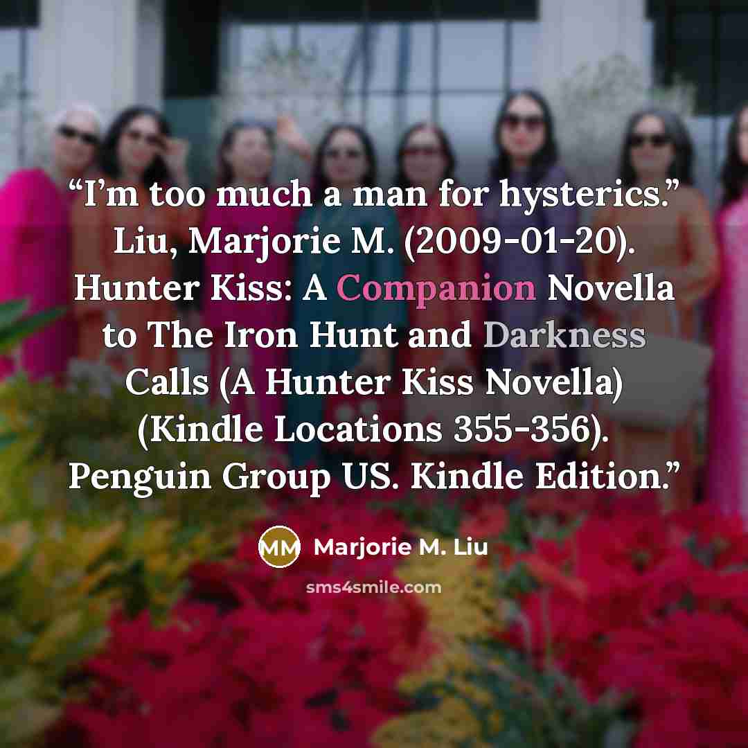 “I’m too much a man for hysterics.” Liu, Marjorie M. (2009-01-20). Hunter Kiss: A Companion Novella to The Iron Hunt and Darkness Calls (A Hunter Kiss Novella) (Kindle Locations 355-356). Penguin Group US. Kindle Edition.” quote by Marjorie M. Liu