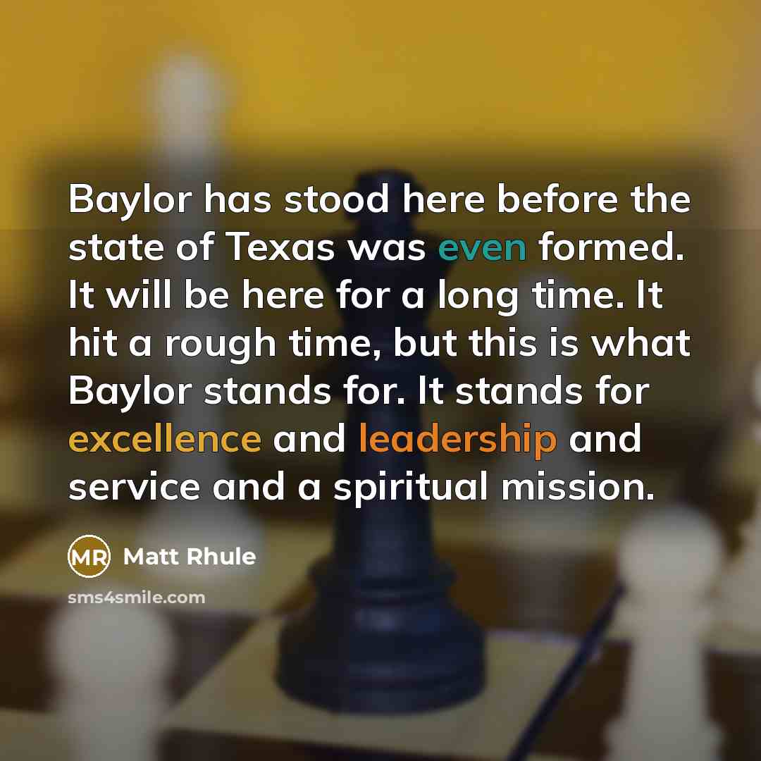 “Baylor has stood here before the state of Texas was even formed. It will be here for a long time. It hit a rough time, but this is what Baylor stands for. It stands for excellence and leadership and service and a spiritual mission.” quote by Matt Rhule